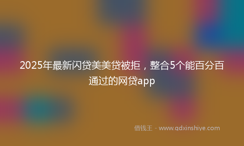 2025年最新闪贷美美贷被拒，整合5个能百分百通过的网贷app