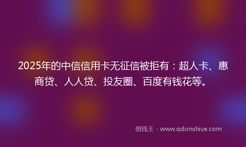 2025年的中信信用卡无征信被拒有：超人卡、惠商贷、人人贷、投友圈、百度有钱花等。