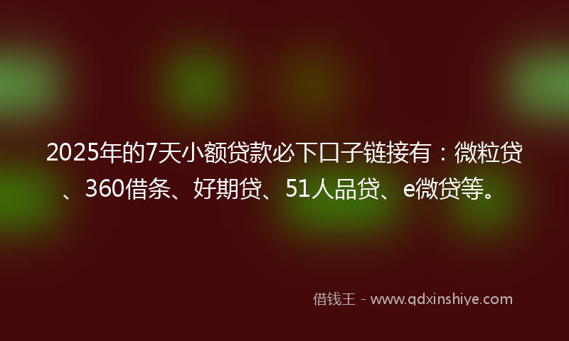 2025年的7天小额贷款必下口子链接有：微粒贷、360借条、好期贷、51人品贷、e微贷等。