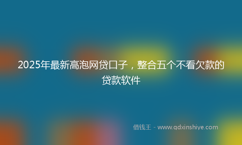 2025年最新高泡网贷口子,整合五个不看欠款的贷款软件