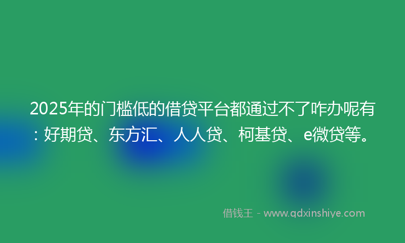2025年的门槛低的借贷平台都通过不了咋办呢有：好期贷、东方汇、人人贷、柯基贷、e微贷等。