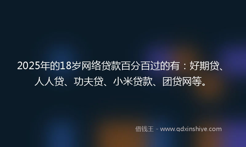 2025年的18岁网络贷款百分百过的有：好期贷、人人贷、功夫贷、小米贷款、团贷网等。