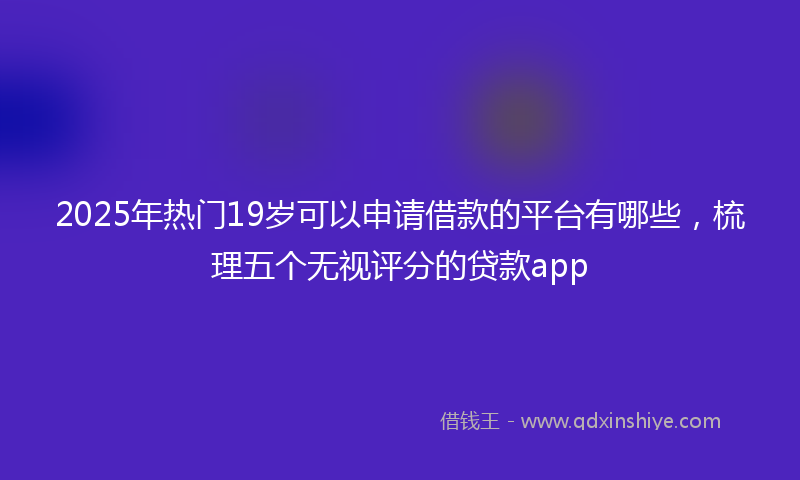 2025年热门19岁可以申请借款的平台有哪些，梳理五个无视评分的贷款app