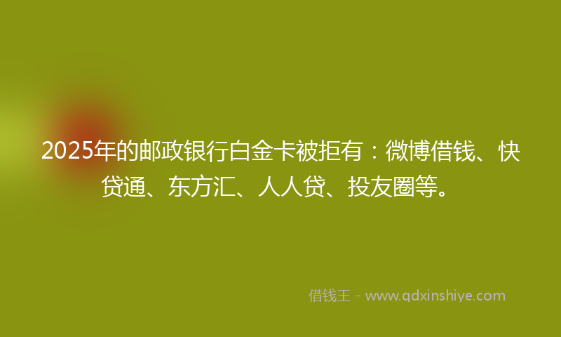 2025年的邮政银行白金卡被拒有：微博借钱、快贷通、东方汇、人人贷、投友圈等。