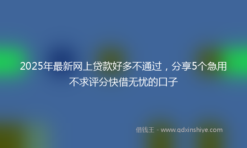 2025年最新网上贷款好多不通过，分享5个急用不求评分快借无忧的口子