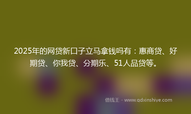 2025年的网贷新口子立马拿钱吗有：惠商贷、好期贷、你我贷、分期乐、51人品贷等。