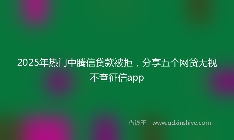2025年热门中腾信贷款被拒，分享五个网贷无视不查征信app