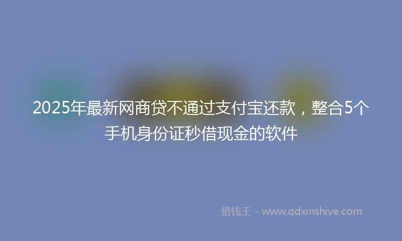 2025年最新网商贷不通过支付宝还款，整合5个手机身份证秒借现金的软件