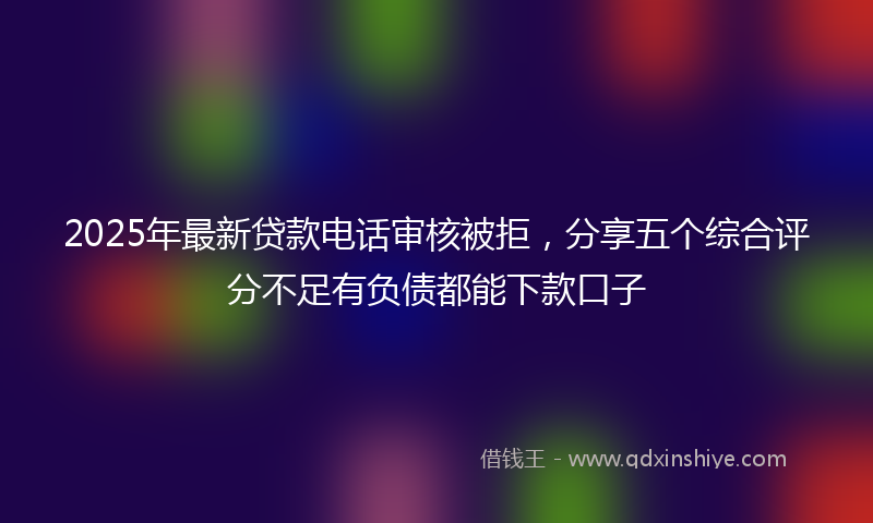 2025年最新贷款电话审核被拒，分享五个综合评分不足有负债都能下款口子