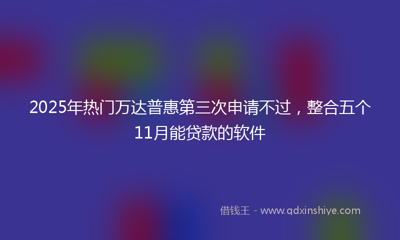 2025年热门万达普惠第三次申请不过，整合五个11月能贷款的软件