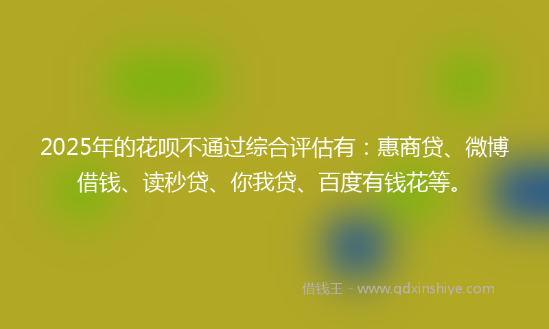 2025年的花呗不通过综合评估有：惠商贷、微博借钱、读秒贷、你我贷、百度有钱花等。