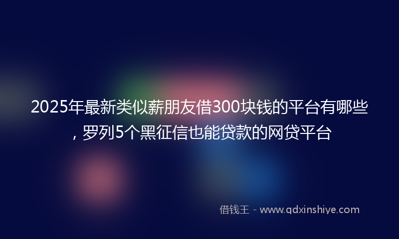 2025年最新类似薪朋友借300块钱的平台有哪些，罗列5个黑征信也能贷款的网贷平台