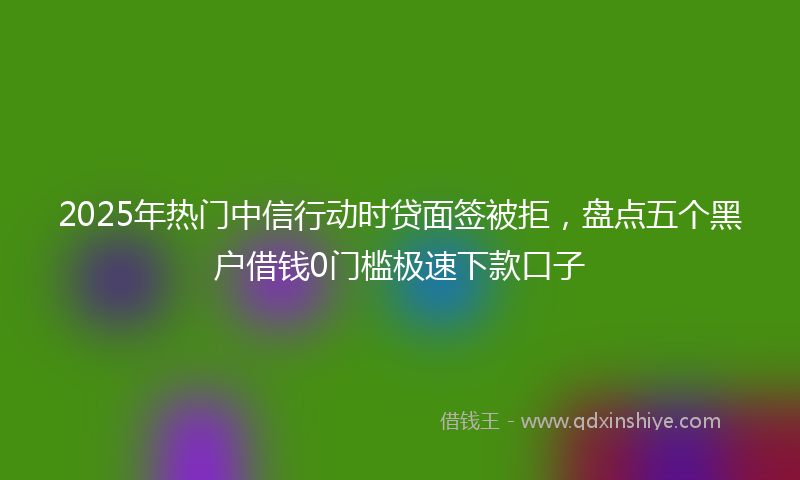 2025年热门中信行动时贷面签被拒，盘点五个黑户借钱0门槛极速下款口子
