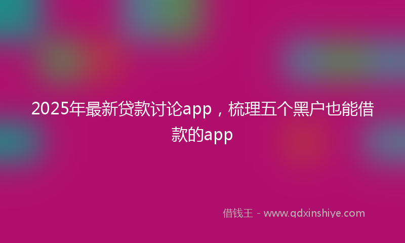 2025年最新贷款讨论app，梳理五个黑户也能借款的app