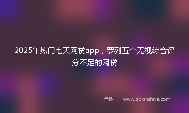 2025年热门七天网贷app，罗列五个无视综合评分不足的网贷