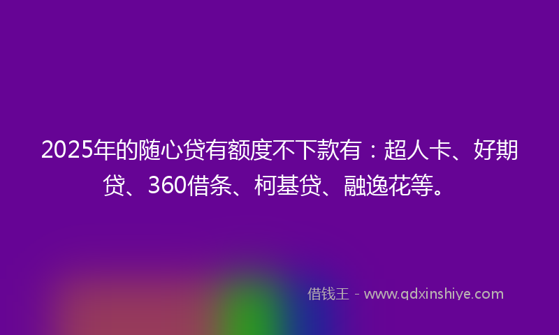 2025年的随心贷有额度不下款有：超人卡、好期贷、360借条、柯基贷、融逸花等。