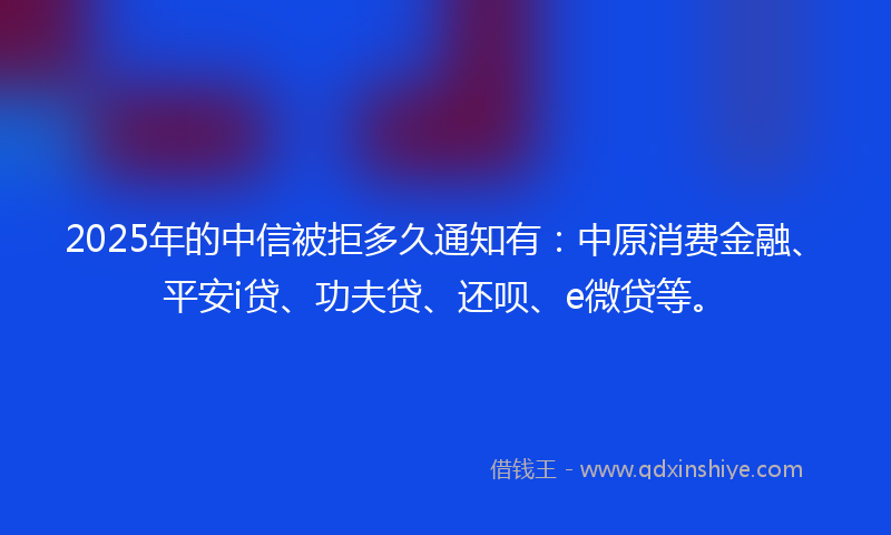 2025年的中信被拒多久通知有：中原消费金融、平安i贷、功夫贷、还呗、e微贷等。