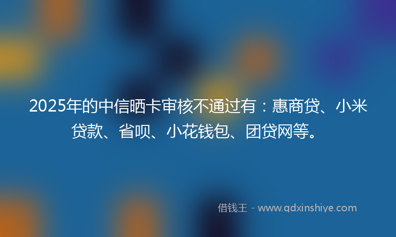 2025年的中信晒卡审核不通过有：惠商贷、小米贷款、省呗、小花钱包、团贷网等。