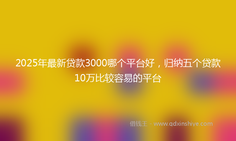 2025年最新贷款3000哪个平台好，归纳五个贷款10万比较容易的平台