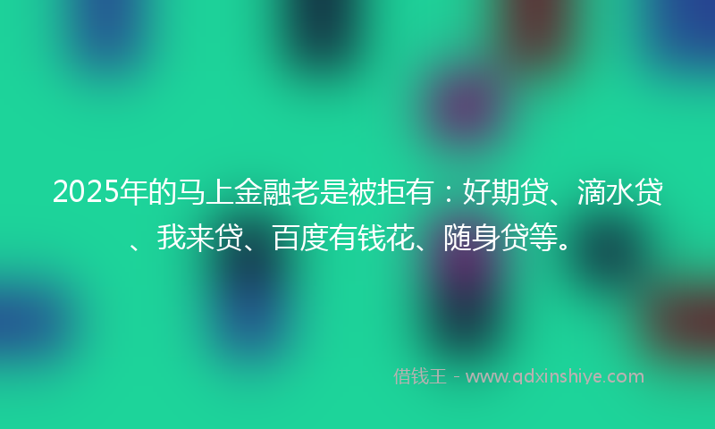 2025年的马上金融老是被拒有：好期贷、滴水贷、我来贷、百度有钱花、随身贷等。