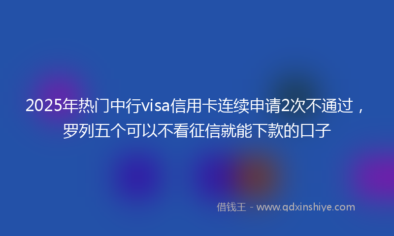 2025年热门中行visa信用卡连续申请2次不通过，罗列五个可以不看征信就能下款的口子