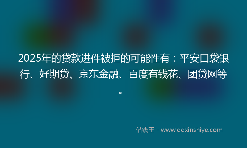 2025年的贷款进件被拒的可能性有：平安口袋银行、好期贷、京东金融、百度有钱花、团贷网等。