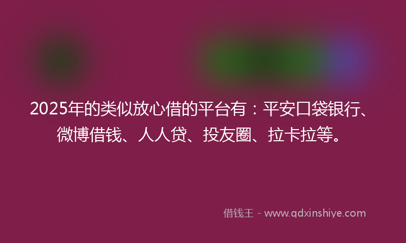 2025年的类似放心借的平台有：平安口袋银行、微博借钱、人人贷、投友圈、拉卡拉等。