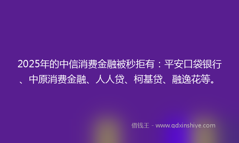 2025年的中信消费金融被秒拒有：平安口袋银行、中原消费金融、人人贷、柯基贷、融逸花等。