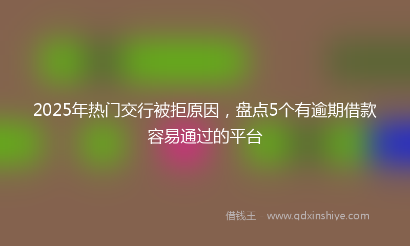 2025年热门交行被拒原因，盘点5个有逾期借款容易通过的平台
