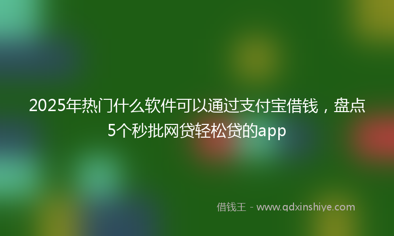 2025年热门什么软件可以通过支付宝借钱，盘点5个秒批网贷轻松贷的app