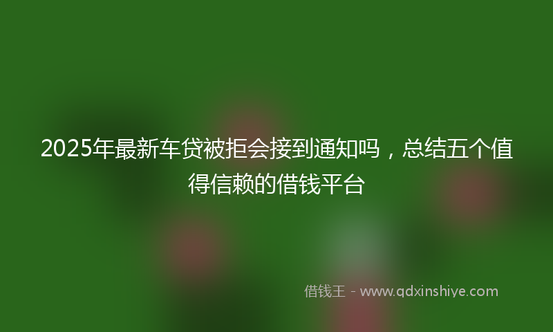 2025年最新车贷被拒会接到通知吗，总结五个值得信赖的借钱平台