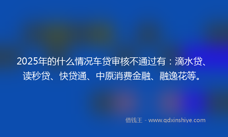 2025年的什么情况车贷审核不通过有：滴水贷、读秒贷、快贷通、中原消费金融、融逸花等。