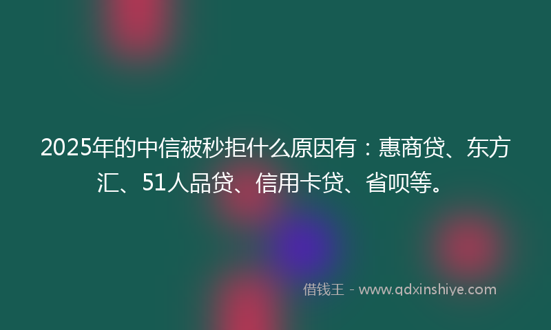 2025年的中信被秒拒什么原因有：惠商贷、东方汇、51人品贷、信用卡贷、省呗等。