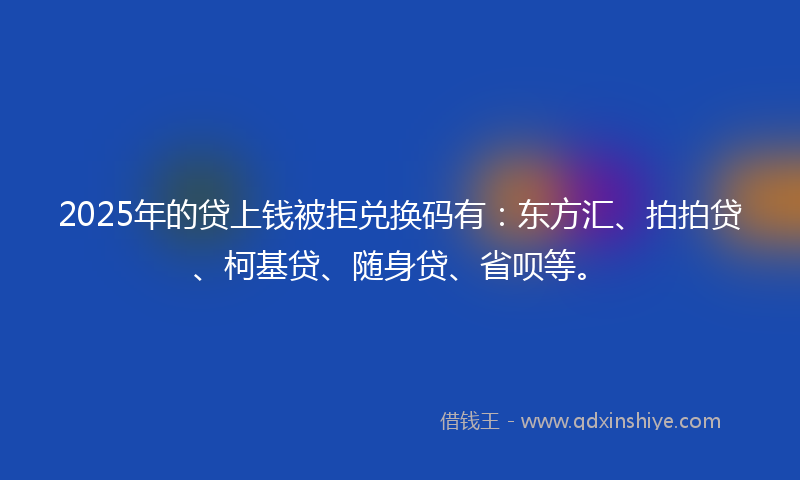 2025年的贷上钱被拒兑换码有：东方汇、拍拍贷、柯基贷、随身贷、省呗等。