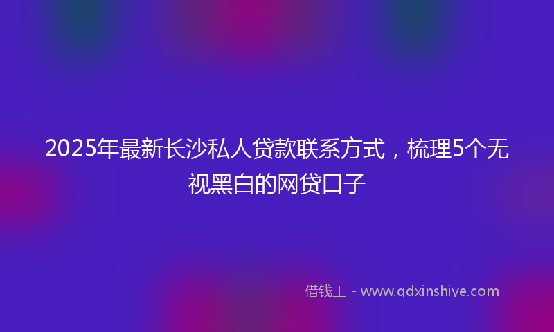 2025年最新长沙私人贷款联系方式，梳理5个无视黑白的网贷口子