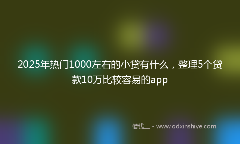 2025年热门1000左右的小贷有什么，整理5个贷款10万比较容易的app