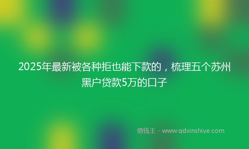 2025年最新被各种拒也能下款的，梳理五个苏州黑户贷款5万的口子