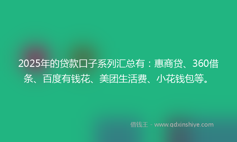2025年的贷款口子系列汇总有：惠商贷、360借条、百度有钱花、美团生活费、小花钱包等。