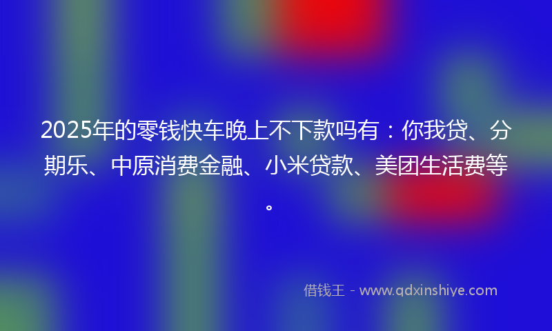 2025年的零钱快车晚上不下款吗有：你我贷、分期乐、中原消费金融、小米贷款、美团生活费等。