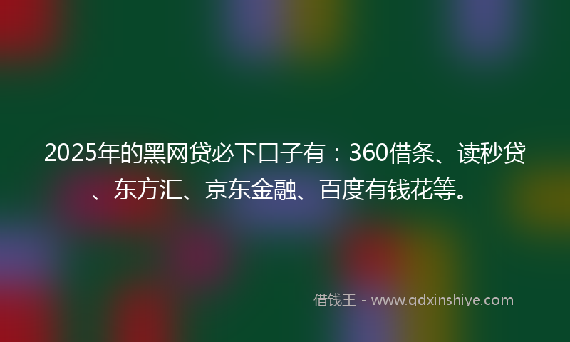 2025年的黑网贷必下口子有：360借条、读秒贷、东方汇、京东金融、百度有钱花等。