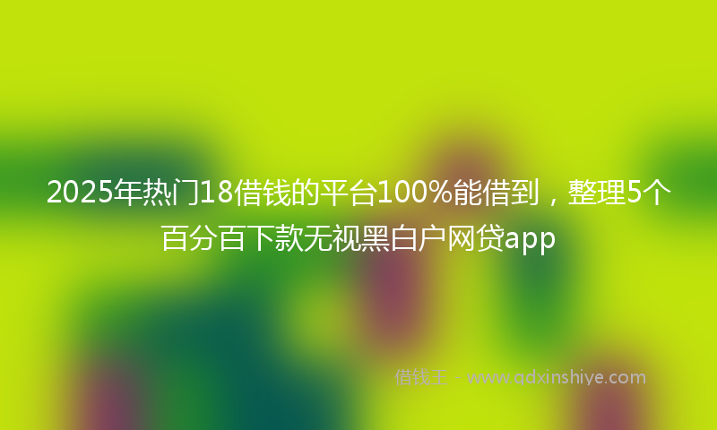 2025年热门18借钱的平台100%能借到，整理5个百分百下款无视黑白户网贷app