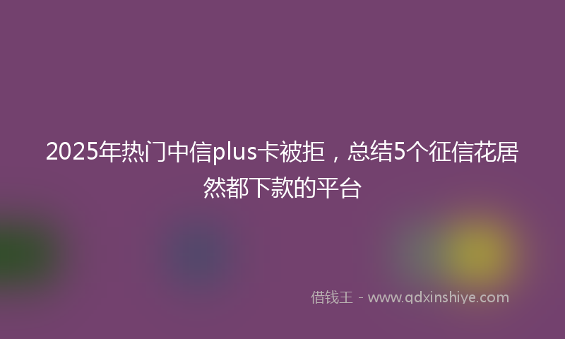 2025年热门中信plus卡被拒，总结5个征信花居然都下款的平台