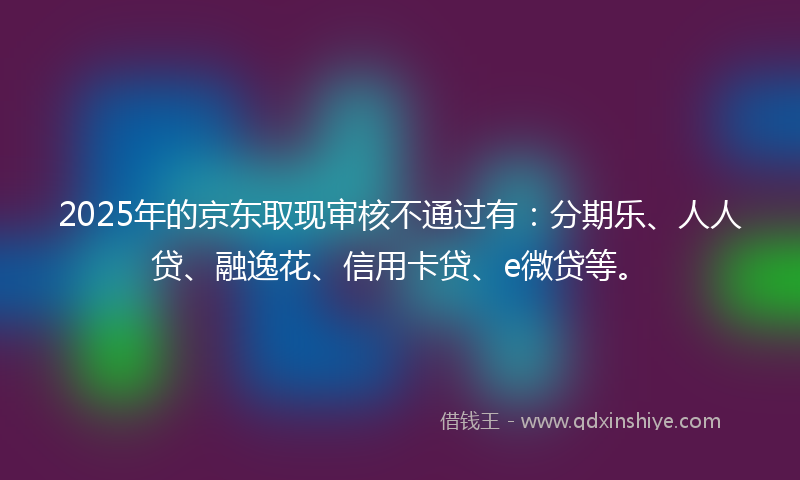 2025年的京东取现审核不通过有：分期乐、人人贷、融逸花、信用卡贷、e微贷等。