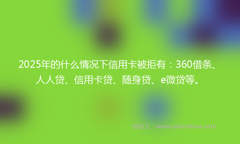 2025年的什么情况下信用卡被拒有：360借条、人人贷、信用卡贷、随身贷、e微贷等。