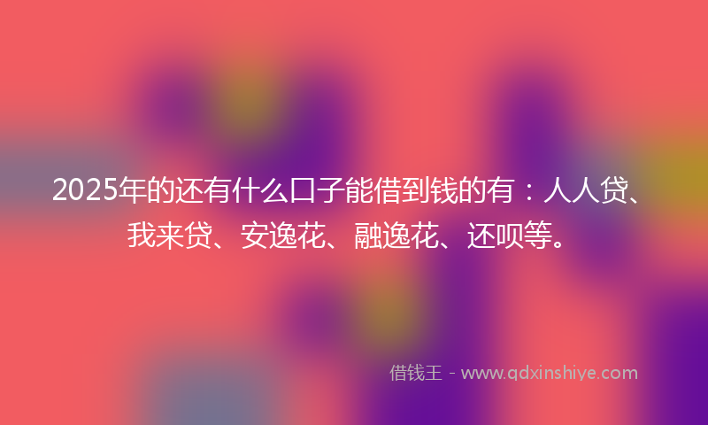 2025年的还有什么口子能借到钱的有：人人贷、我来贷、安逸花、融逸花、还呗等。