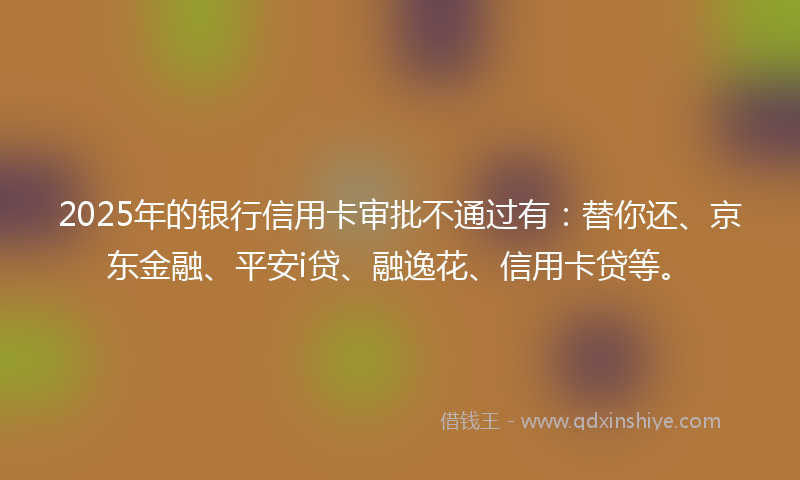 2025年的银行信用卡审批不通过有:替你还、京东金融、平安i贷、融逸花、信用卡贷等。