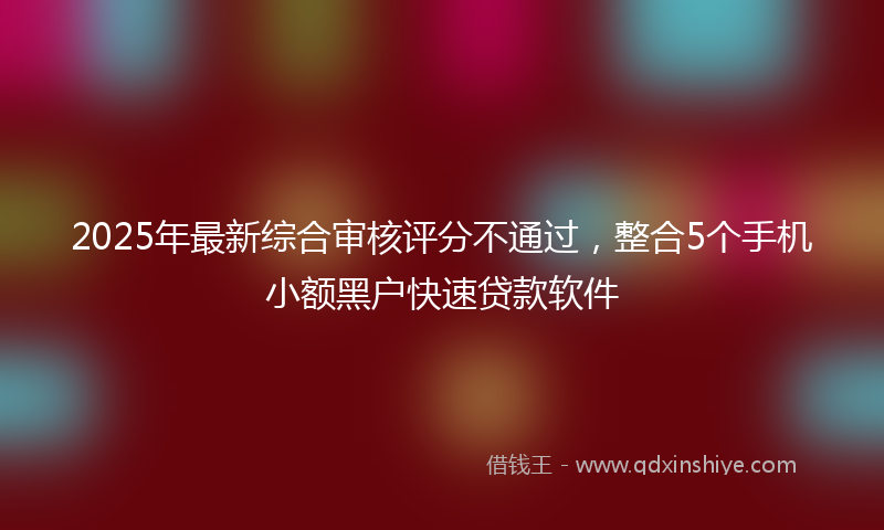 2025年最新综合审核评分不通过，整合5个手机小额黑户快速贷款软件