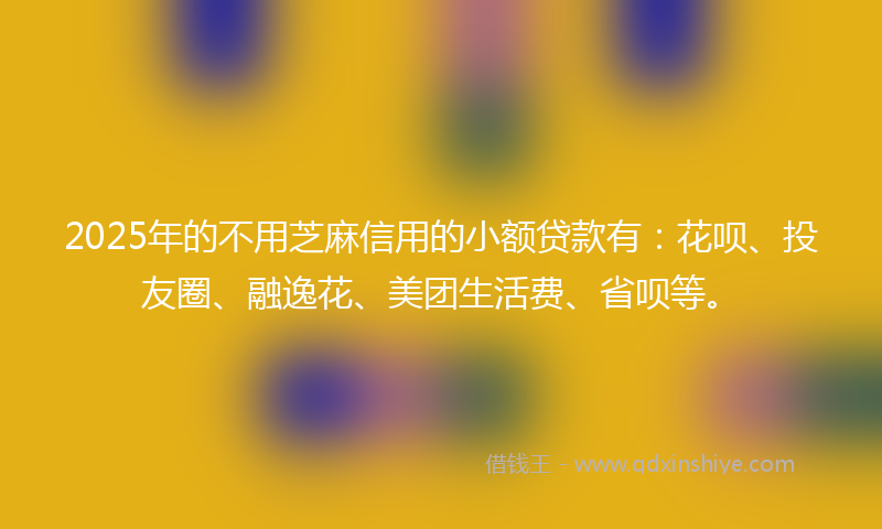 2025年的不用芝麻信用的小额贷款有：花呗、投友圈、融逸花、美团生活费、省呗等。