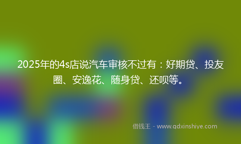 2025年的4s店说汽车审核不过有：好期贷、投友圈、安逸花、随身贷、还呗等。