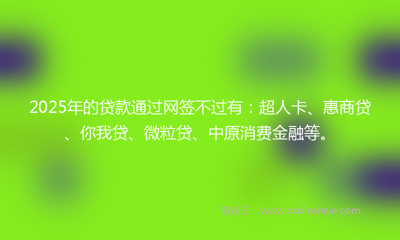 2025年的贷款通过网签不过有：超人卡、惠商贷、你我贷、微粒贷、中原消费金融等。